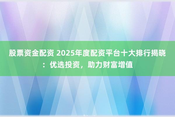 股票资金配资 2025年度配资平台十大排行揭晓：优选投资，助力财富增值