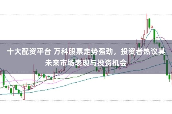 十大配资平台 万科股票走势强劲，投资者热议其未来市场表现与投资机会