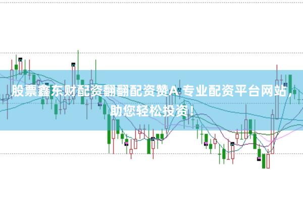 股票鑫东财配资翻翻配资赞A 专业配资平台网站，助您轻松投资！
