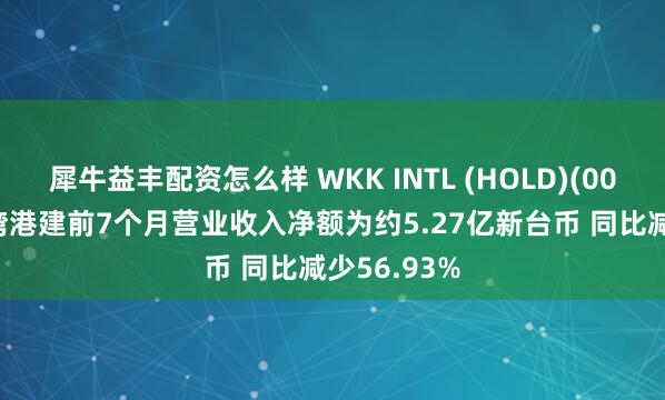犀牛益丰配资怎么样 WKK INTL (HOLD)(00532)：台湾港建前7个月营业收入净额为约5.27亿新台币 同比减少56.93%