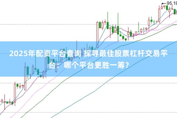 2025年配资平台查询 探寻最佳股票杠杆交易平台：哪个平台更胜一筹？
