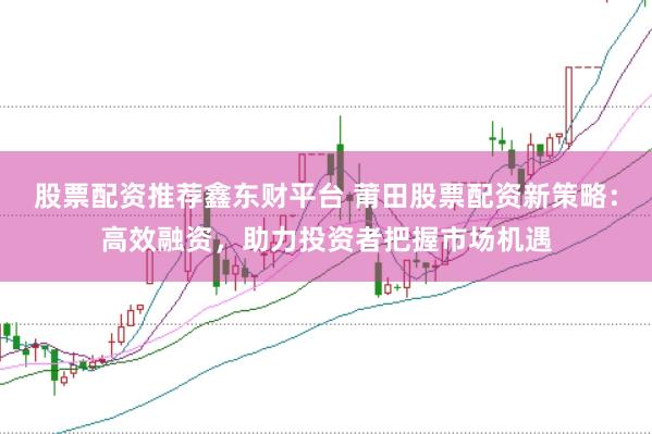 股票配资推荐鑫东财平台 莆田股票配资新策略：高效融资，助力投资者把握市场机遇