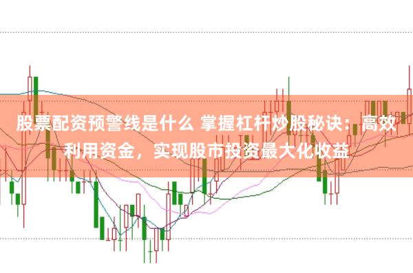 股票配资预警线是什么 掌握杠杆炒股秘诀：高效利用资金，实现股市投资最大化收益