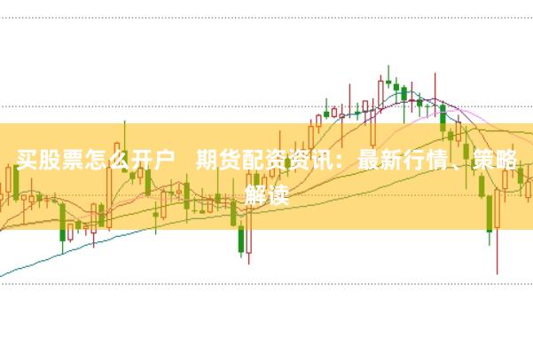 买股票怎么开户   期货配资资讯：最新行情、策略解读