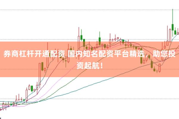 券商杠杆开通配资 国内知名配资平台精选，助您投资起航！