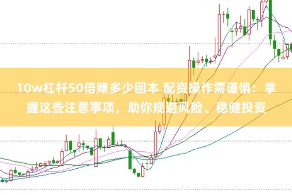 10w杠杆50倍赚多少回本 配资操作需谨慎：掌握这些注意事项，助你规避风险、稳健投资