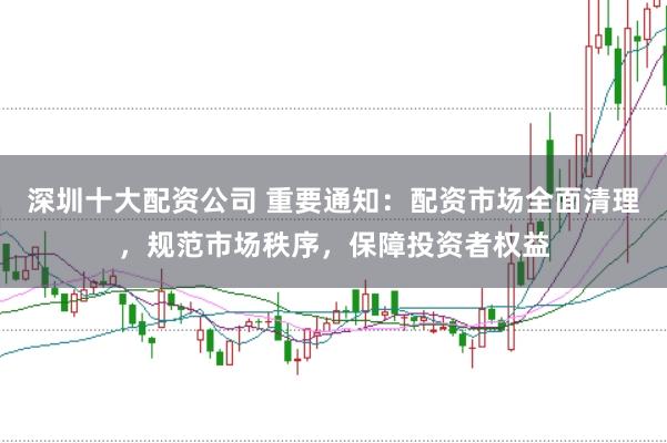 深圳十大配资公司 重要通知：配资市场全面清理，规范市场秩序，保障投资者权益