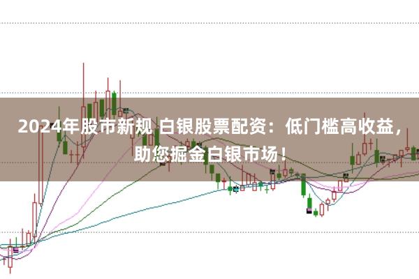 2024年股市新规 白银股票配资：低门槛高收益，助您掘金白银市场！
