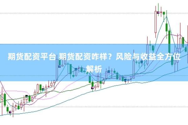 期货配资平台 期货配资咋样？风险与收益全方位解析