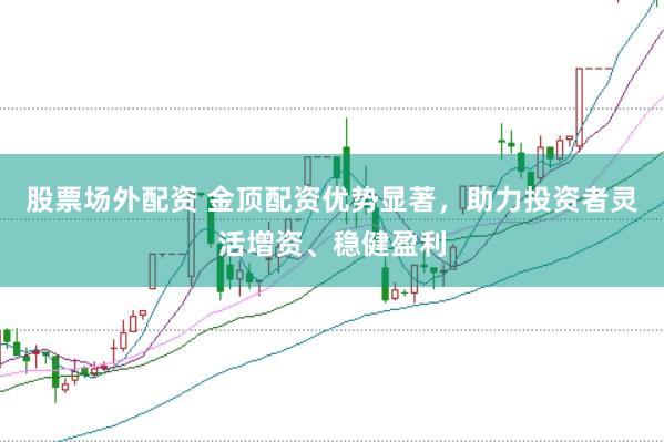 股票场外配资 金顶配资优势显著，助力投资者灵活增资、稳健盈利