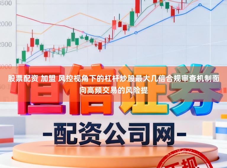 股票配资 加盟 风控视角下的杠杆炒股最大几倍合规审查机制面向高频交易的风险提