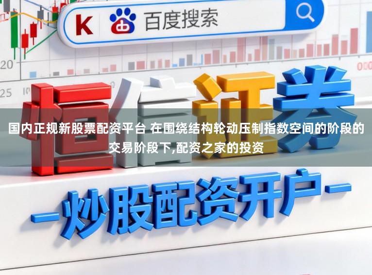 国内正规新股票配资平台 在围绕结构轮动压制指数空间的阶段的交易阶段下,配资之家的投资