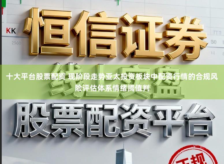 十大平台股票配资 现阶段走势亚太投资板块中配资行情的合规风险评估体系情绪阈值判