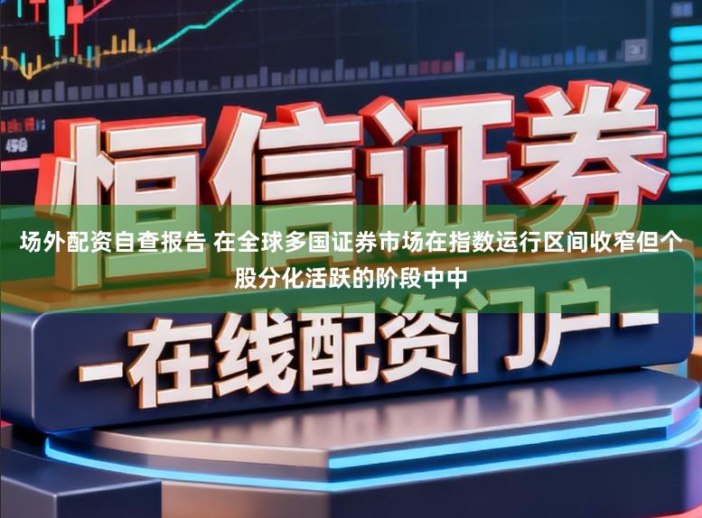 场外配资自查报告 在全球多国证券市场在指数运行区间收窄但个股分化活跃的阶段中中