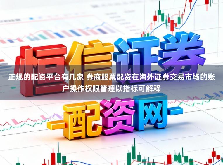 正规的配资平台有几家 券商股票配资在海外证券交易市场的账户操作权限管理以指标可解释